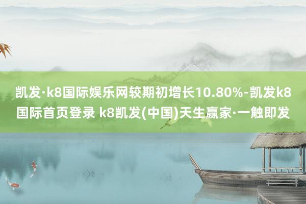 凯发·k8国际娱乐网较期初增长10.80%-凯发k8国际首页登录 k8凯发(中国)天生赢家·一触即发