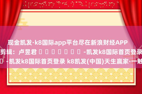 现金凯发·k8国际app平台尽在新浪财经APP            						连累剪辑：卢昱君 							-凯发k8国际首页登录 k8凯发(中国)天生赢家·一触即发