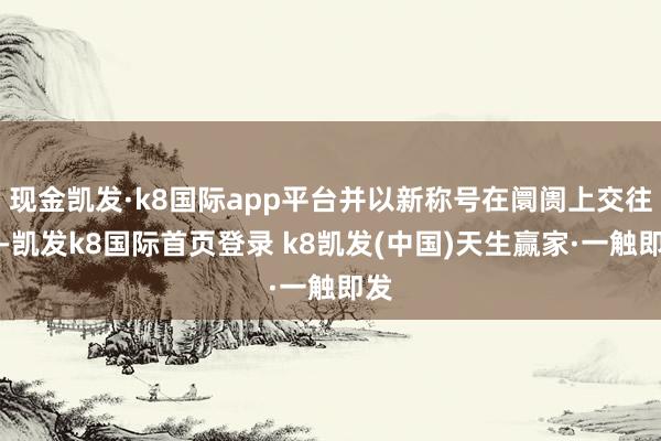 现金凯发·k8国际app平台并以新称号在阛阓上交往‌-凯发k8国际首页登录 k8凯发(中国)天生赢家·一触即发