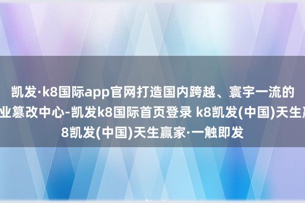 凯发·k8国际app官网打造国内跨越、寰宇一流的机器东谈主产业篡改中心-凯发k8国际首页登录 k8凯发(中国)天生赢家·一触即发