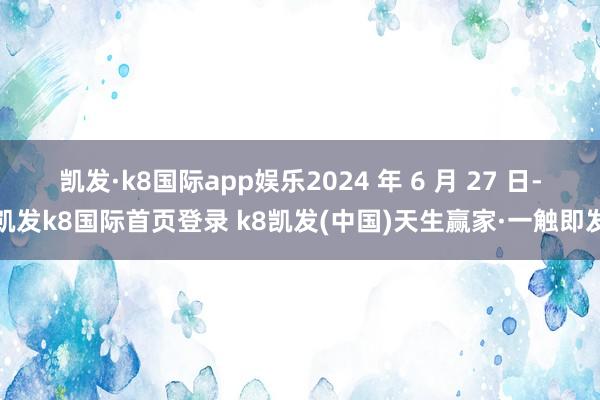 凯发·k8国际app娱乐2024 年 6 月 27 日-凯发k8国际首页登录 k8凯发(中国)天生赢家·一触即发