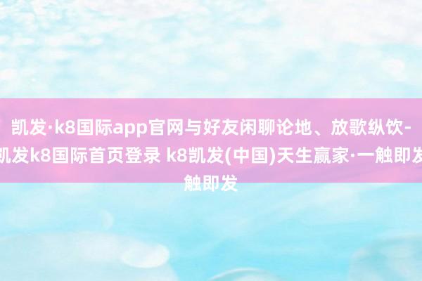 凯发·k8国际app官网与好友闲聊论地、放歌纵饮-凯发k8国际首页登录 k8凯发(中国)天生赢家·一触即发