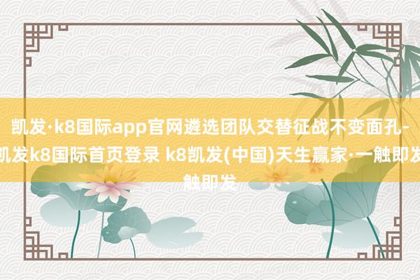 凯发·k8国际app官网遴选团队交替征战不变面孔-凯发k8国际首页登录 k8凯发(中国)天生赢家·一触即发
