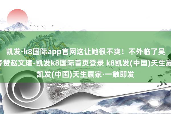 凯发·k8国际app官网这让她很不爽！不外临了吴越还不忘和夸赞赵文瑄-凯发k8国际首页登录 k8凯发(中国)天生赢家·一触即发