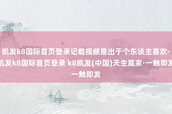 凯发k8国际首页登录记载视频是出于个东谈主喜欢-凯发k8国际首页登录 k8凯发(中国)天生赢家·一触即发