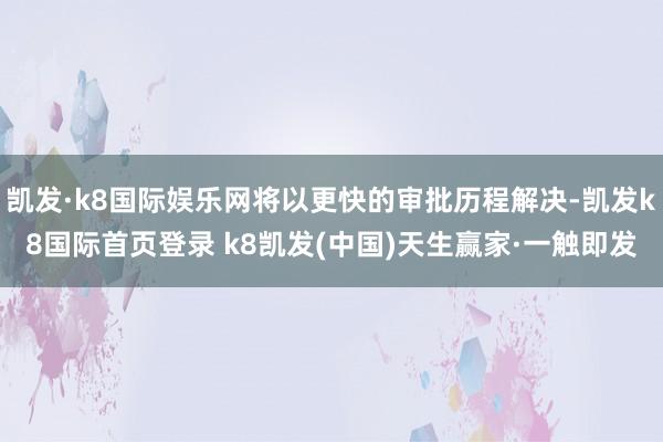 凯发·k8国际娱乐网将以更快的审批历程解决-凯发k8国际首页登录 k8凯发(中国)天生赢家·一触即发