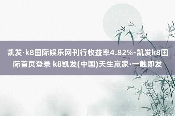 凯发·k8国际娱乐网刊行收益率4.82%-凯发k8国际首页登录 k8凯发(中国)天生赢家·一触即发